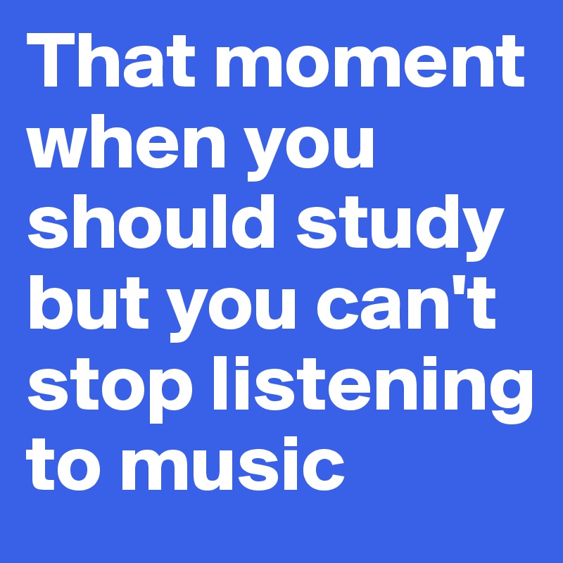 That moment when you should study but you can't stop listening to music
