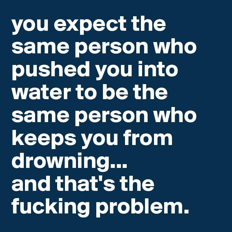 you expect the same person who pushed you into water to be the same person who keeps you from drowning... 
and that's the fucking problem.