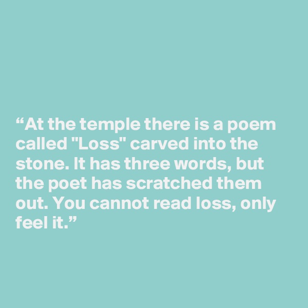 




“At the temple there is a poem called "Loss" carved into the stone. It has three words, but the poet has scratched them out. You cannot read loss, only feel it.” 


