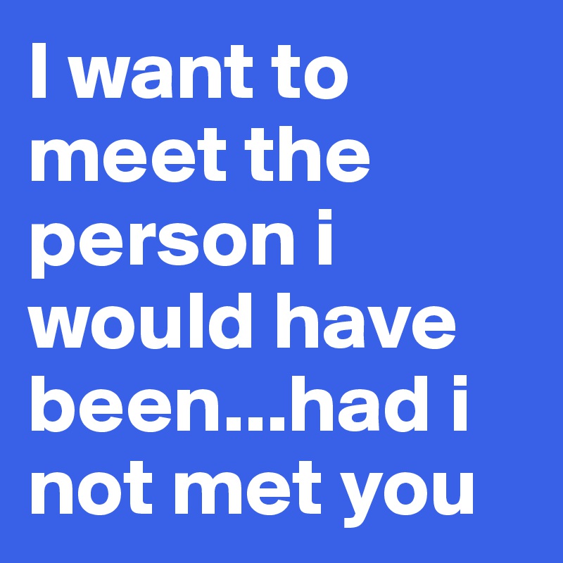 I want to meet the person i would have been...had i not met you