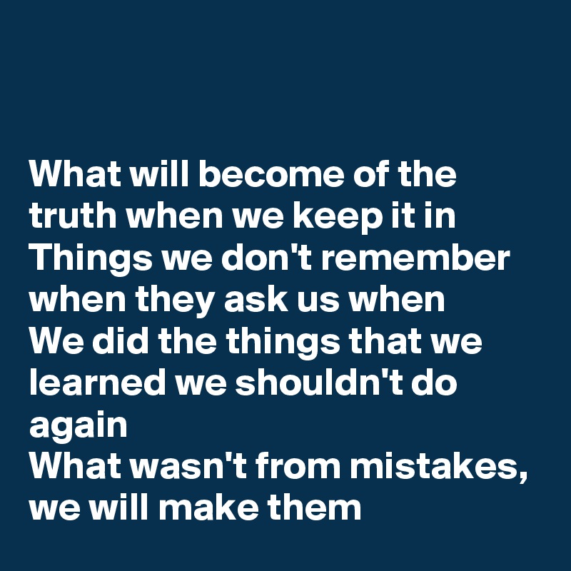 


What will become of the truth when we keep it in
Things we don't remember when they ask us when
We did the things that we learned we shouldn't do again
What wasn't from mistakes, we will make them
