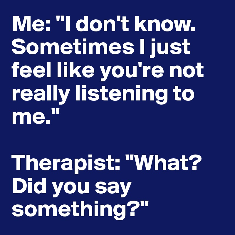 Me: "I don't know. Sometimes I just feel like you're not really listening to me."

Therapist: "What? Did you say something?"
