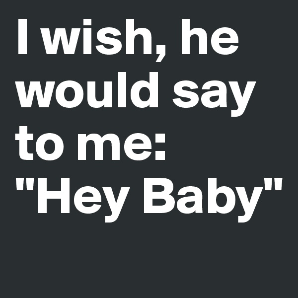 I wish, he would say to me: "Hey Baby"