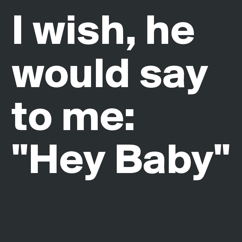 I wish, he would say to me: "Hey Baby"