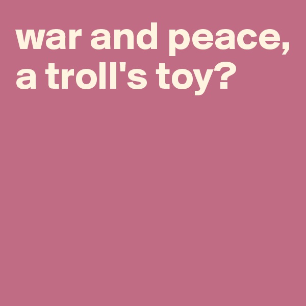 war and peace, a troll's toy?



