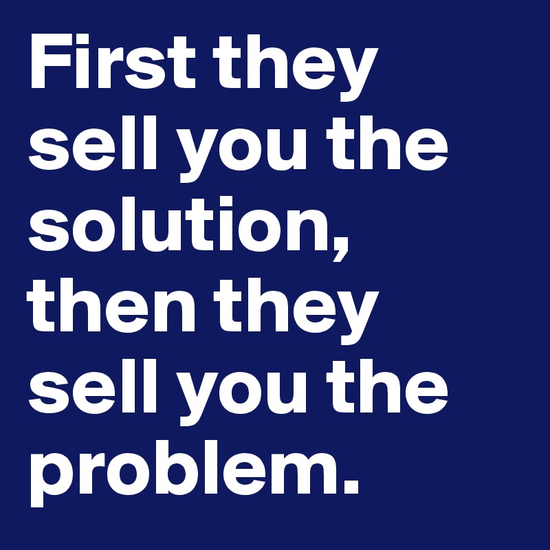 First they sell you the solution, then they sell you the problem. 