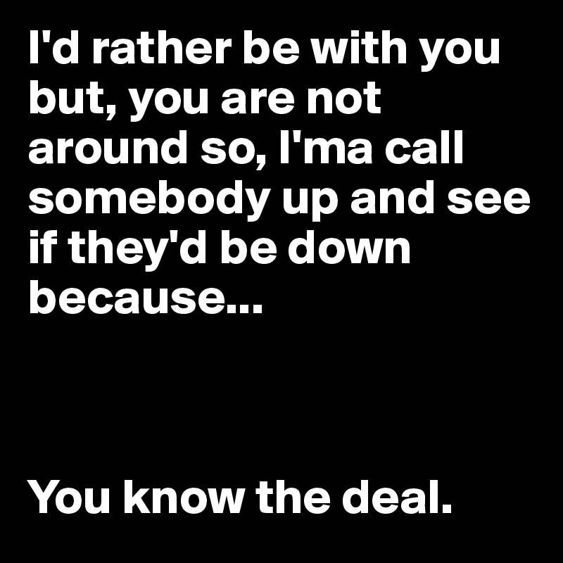 I'd rather be with you but, you are not around so, I'ma call somebody up and see if they'd be down because... 



You know the deal.