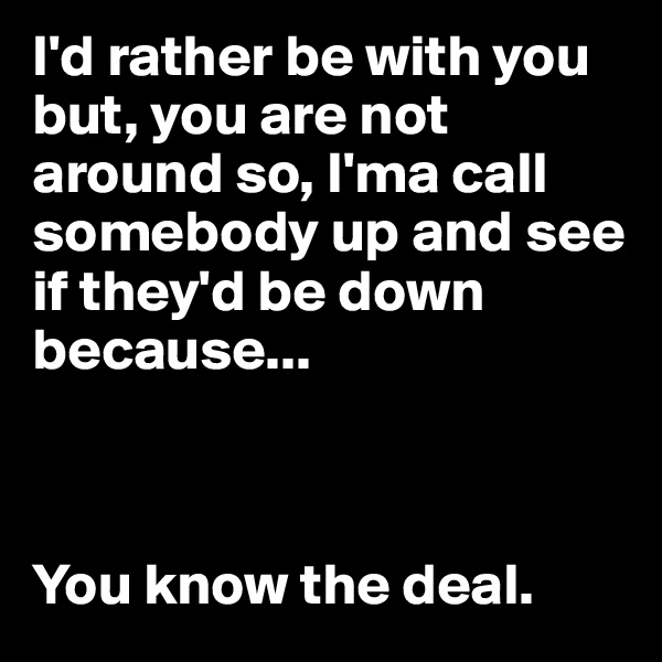 I'd rather be with you but, you are not around so, I'ma call somebody up and see if they'd be down because... 



You know the deal.