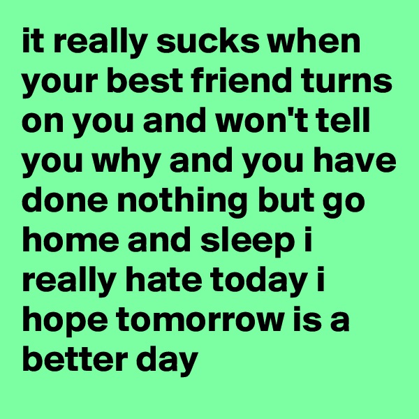 it really sucks when your best friend turns on you and won't tell you why and you have done nothing but go home and sleep i really hate today i hope tomorrow is a better day