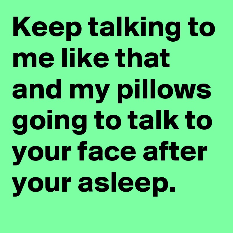 Keep talking to me like that and my pillows going to talk to your face after your asleep.