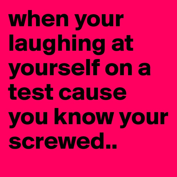 when your laughing at yourself on a test cause you know your screwed..