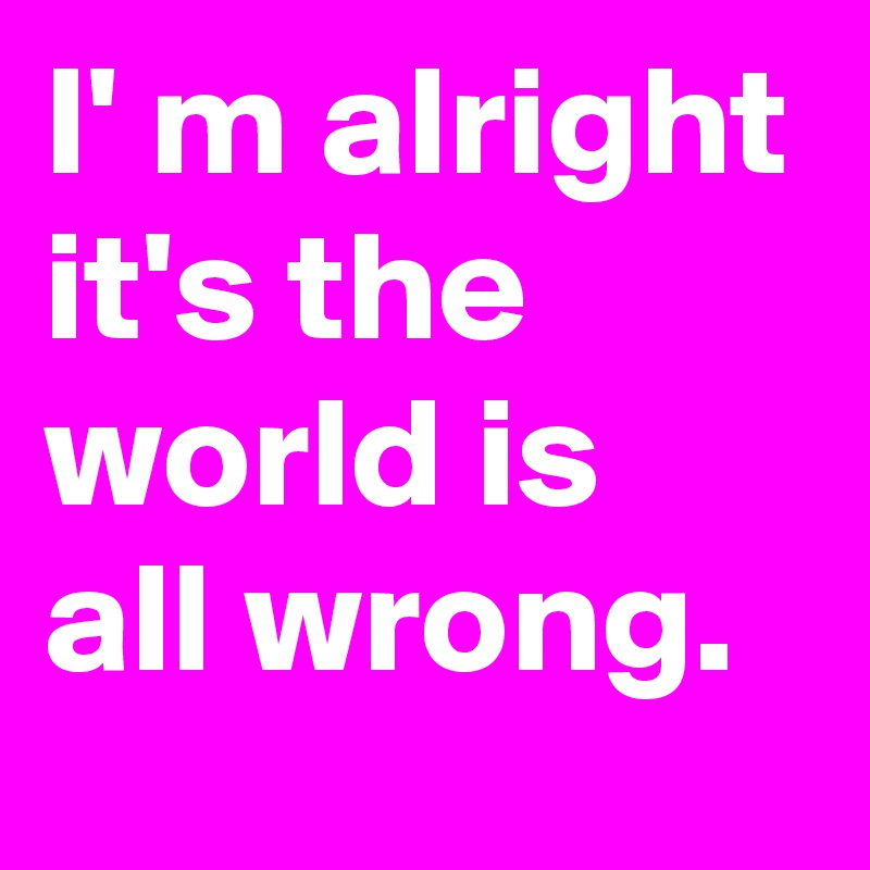I' m alright it's the world is all wrong.
