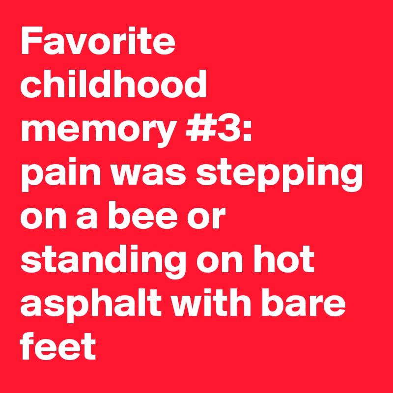 Favorite childhood memory #3:
pain was stepping on a bee or standing on hot asphalt with bare feet