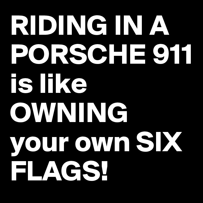RIDING IN A PORSCHE 911 
is like OWNING your own SIX FLAGS!