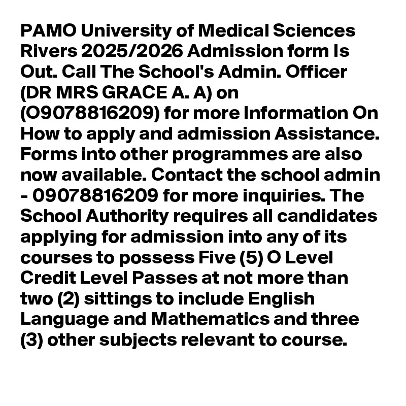 PAMO University of Medical Sciences Rivers 2025/2026 Admission form Is Out. Call The School's Admin. Officer (DR MRS GRACE A. A) on (O9078816209) for more Information On How to apply and admission Assistance. Forms into other programmes are also now available. Contact the school admin - 09078816209 for more inquiries. The School Authority requires all candidates applying for admission into any of its courses to possess Five (5) O Level Credit Level Passes at not more than two (2) sittings to include English Language and Mathematics and three (3) other subjects relevant to course.

