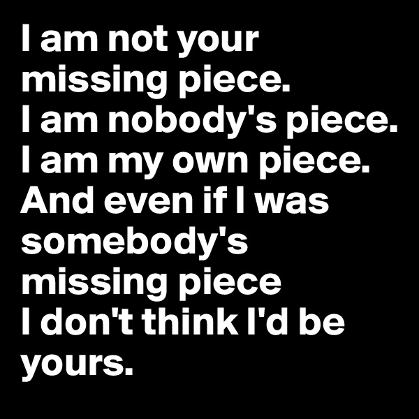 I am not your missing piece. 
I am nobody's piece. 
I am my own piece. And even if I was somebody's missing piece 
I don't think I'd be yours. 