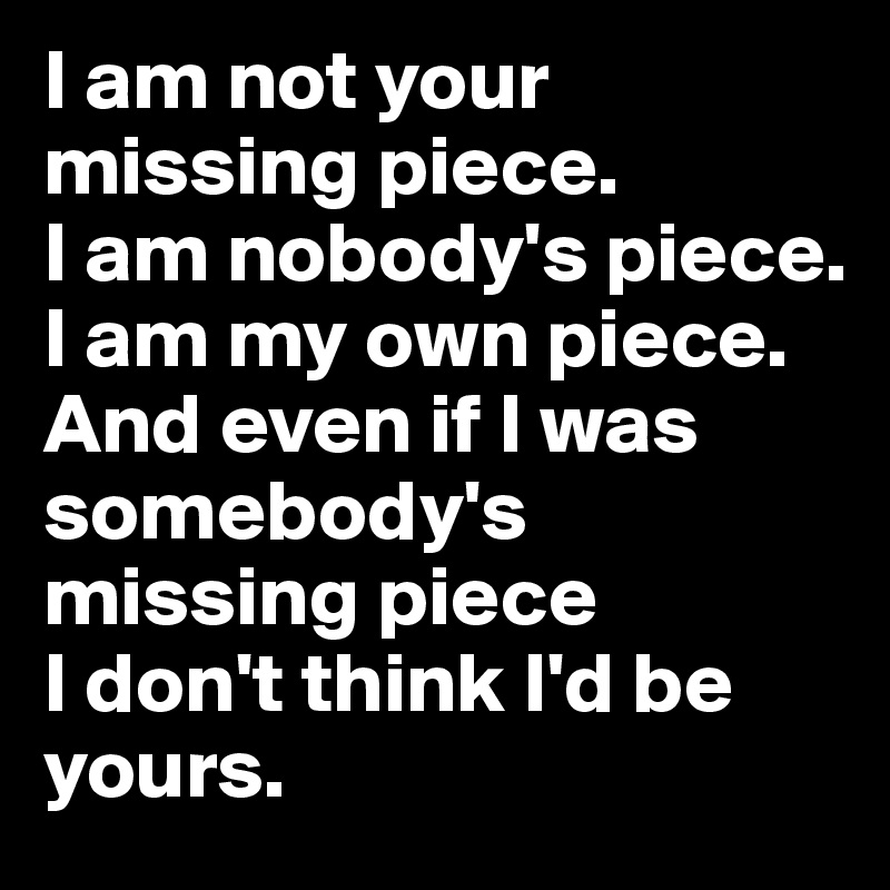 I am not your missing piece. 
I am nobody's piece. 
I am my own piece. And even if I was somebody's missing piece 
I don't think I'd be yours. 