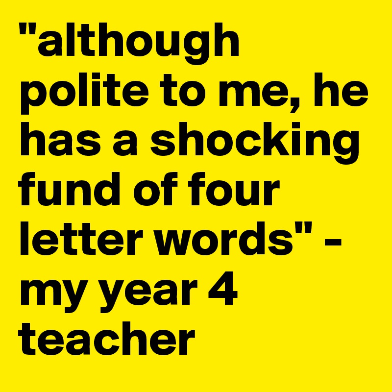 "although polite to me, he has a shocking fund of four letter words" - my year 4 teacher