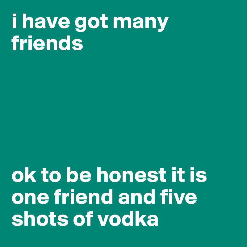 i have got many friends





ok to be honest it is one friend and five shots of vodka