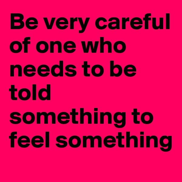 Be very careful of one who needs to be told something to feel something