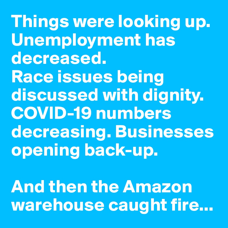 Things were looking up. Unemployment has decreased. 
Race issues being discussed with dignity. COVID-19 numbers decreasing. Businesses opening back-up.

And then the Amazon warehouse caught fire...