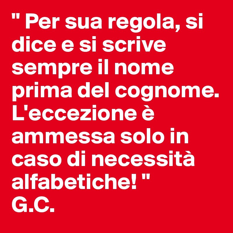" Per sua regola, si dice e si scrive sempre il nome prima del cognome. L'eccezione è ammessa solo in caso di necessità alfabetiche! " 
G.C. 
