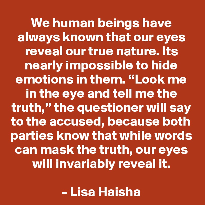 We human beings have always known that our eyes reveal our true nature. Its nearly impossible to hide emotions in them. “Look me in the eye and tell me the truth,” the questioner will say to the accused, because both parties know that while words can mask the truth, our eyes will invariably reveal it.

- Lisa Haisha