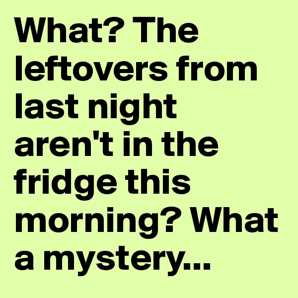 What? The leftovers from last night aren't in the fridge this morning? What a mystery...