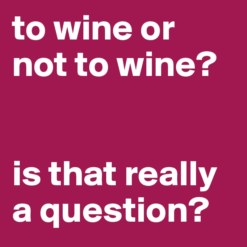 to wine or not to wine?


is that really  a question?