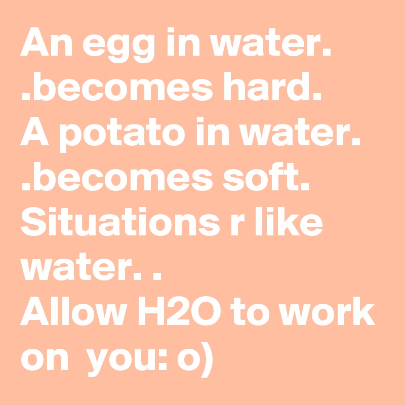 An egg in water. .becomes hard. 
A potato in water. .becomes soft. 
Situations r like water. .
Allow H2O to work on  you: o)
