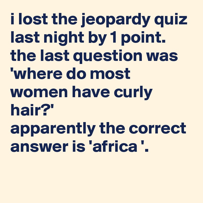i lost the jeopardy quiz last night by 1 point.
the last question was 'where do most women have curly hair?'
apparently the correct answer is 'africa '.
