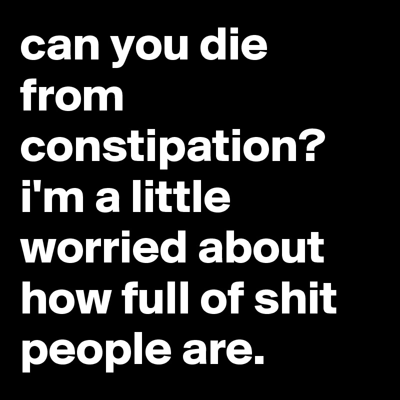 can you die from constipation? i'm a little worried about how full of shit people are.