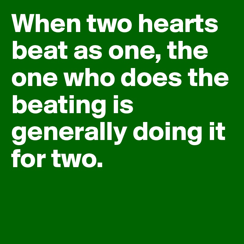 When two hearts beat as one, the one who does the beating is generally doing it for two. 


