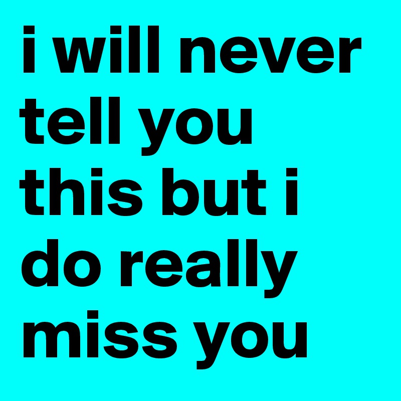 i will never tell you this but i do really miss you 