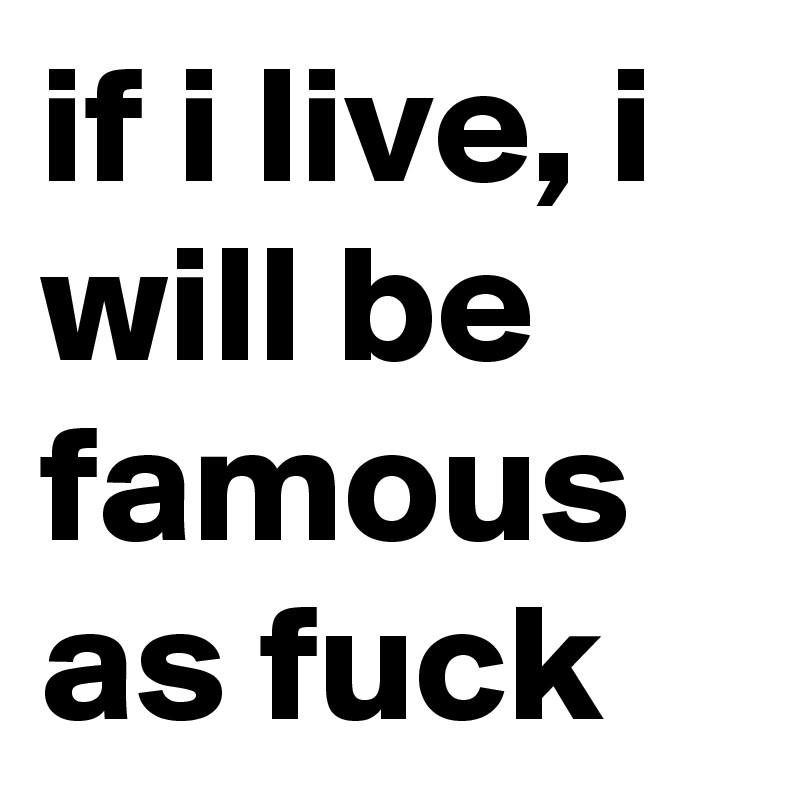 if i live, i will be famous as fuck