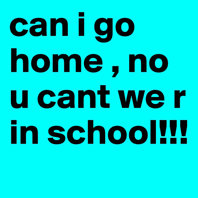 can i go home , no u cant we r in school!!!
