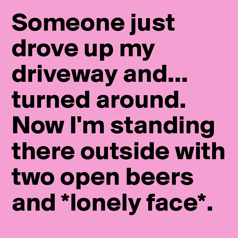 Someone just drove up my driveway and... turned around. Now I'm standing there outside with two open beers and *lonely face*.