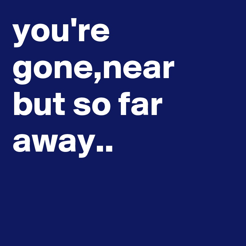 you're gone,near but so far away..

