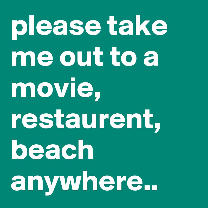 please take me out to a movie, restaurent, beach anywhere.. 