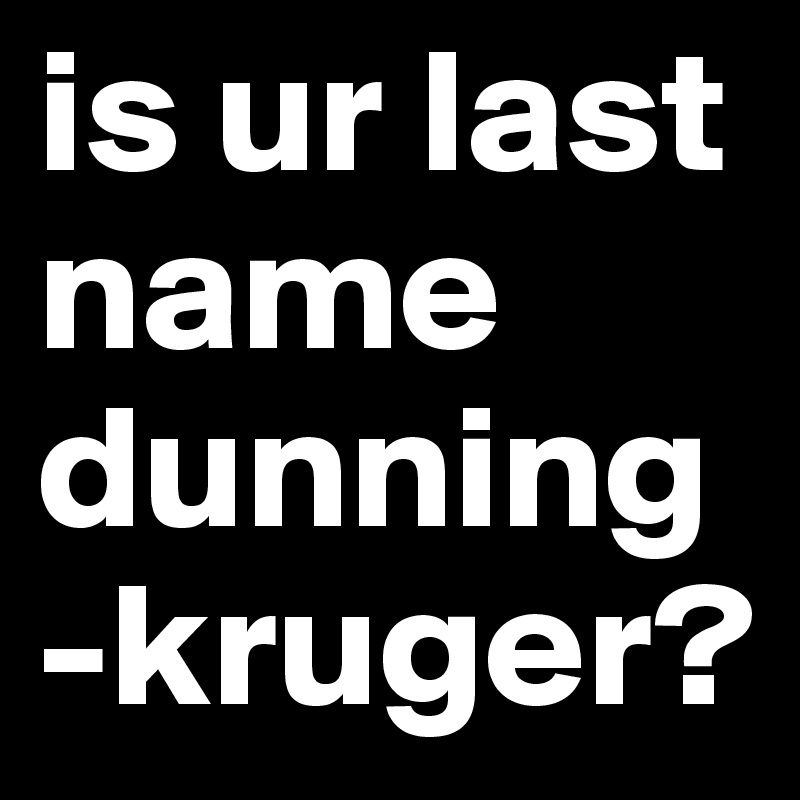 is ur last name dunning-kruger?