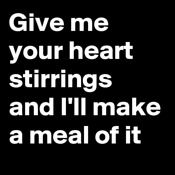 Give me your heart stirrings and I'll make a meal of it