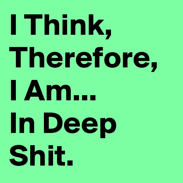 I Think, Therefore, I Am...
In Deep Shit.