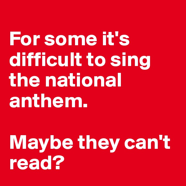 
For some it's difficult to sing the national anthem. 

Maybe they can't read?                   