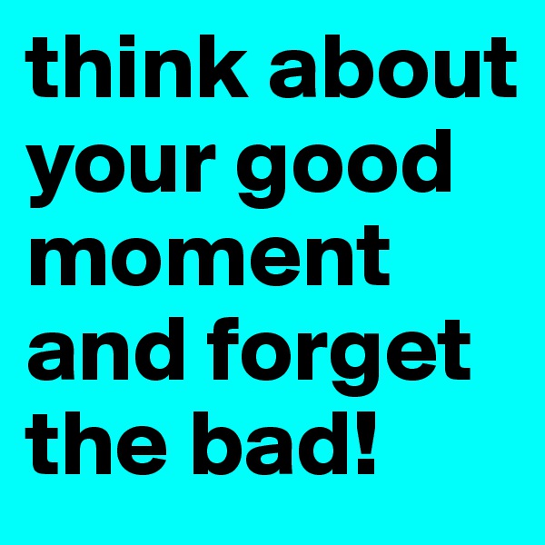 think about your good moment and forget the bad! 