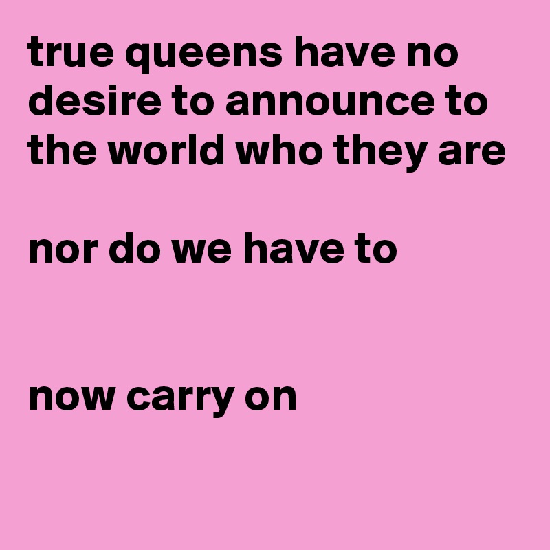 true queens have no desire to announce to the world who they are

nor do we have to


now carry on


