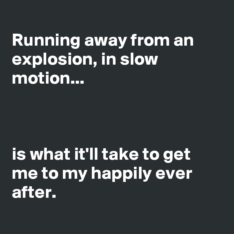 
Running away from an explosion, in slow motion...



is what it'll take to get me to my happily ever after.
