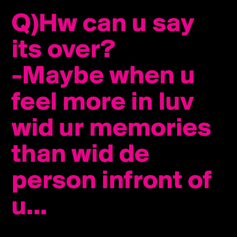 Q)Hw can u say its over?
-Maybe when u feel more in luv wid ur memories than wid de person infront of u...