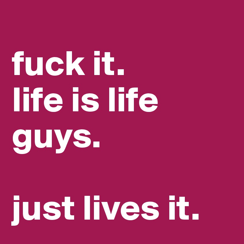 
fuck it. 
life is life guys.

just lives it.
