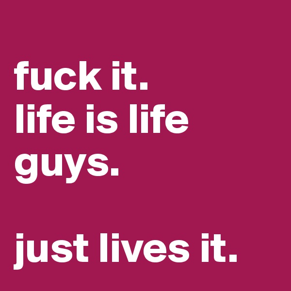 
fuck it. 
life is life guys.

just lives it.