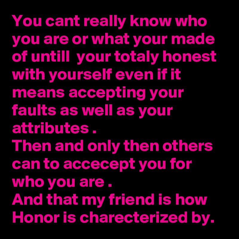 You cant really know who you are or what your made of untill  your totaly honest with yourself even if it means accepting your faults as well as your attributes .
Then and only then others can to accecept you for who you are .
And that my friend is how 
Honor is charecterized by.